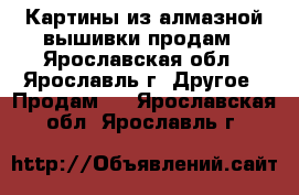 Картины из алмазной вышивки продам - Ярославская обл., Ярославль г. Другое » Продам   . Ярославская обл.,Ярославль г.